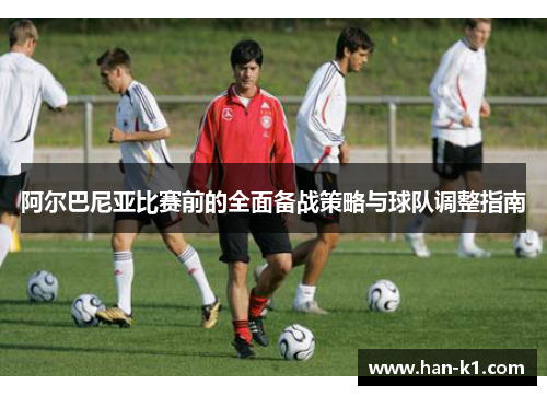 阿尔巴尼亚比赛前的全面备战策略与球队调整指南