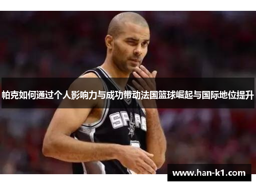 帕克如何通过个人影响力与成功带动法国篮球崛起与国际地位提升 帕克如何通过个人影响力与成功带动法国篮球崛起与国际地位提升