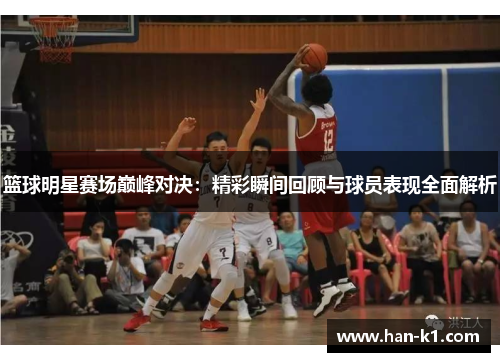 篮球明星赛场巅峰对决：精彩瞬间回顾与球员表现全面解析