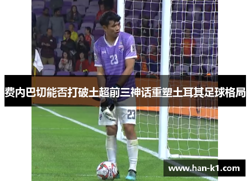 费内巴切能否打破土超前三神话重塑土耳其足球格局