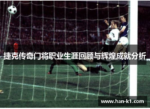 捷克传奇门将职业生涯回顾与辉煌成就分析 捷克传奇门将职业生涯回顾与辉煌成就分析
