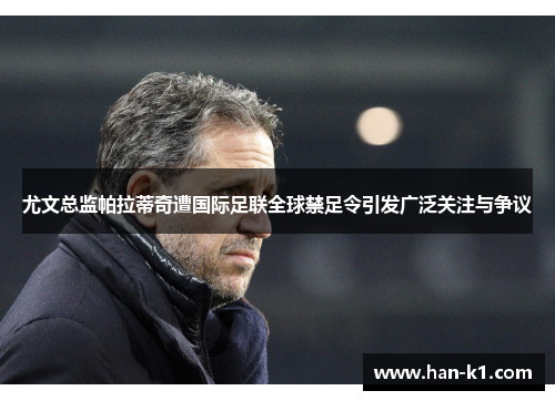 尤文总监帕拉蒂奇遭国际足联全球禁足令引发广泛关注与争议 尤文总监帕拉蒂奇遭国际足联全球禁足令引发广泛关注与争议