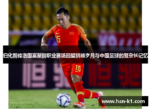归化前锋洛国富渐别职业赛场回望拼搏岁月与中国足球的复杂长记忆 归化前锋洛国富渐别职业赛场回望拼搏岁月与中国足球的复杂长记忆
