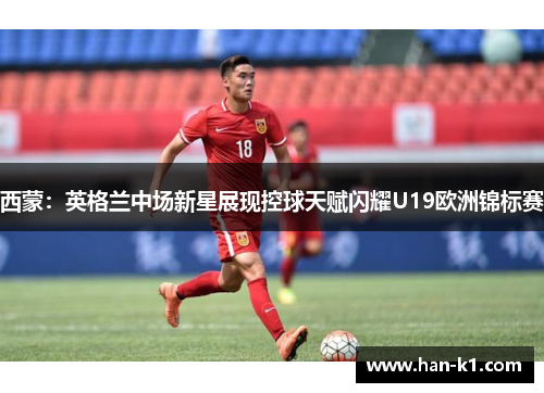 西蒙：英格兰中场新星展现控球天赋闪耀U19欧洲锦标赛