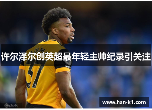 许尔泽尔创英超最年轻主帅纪录引关注