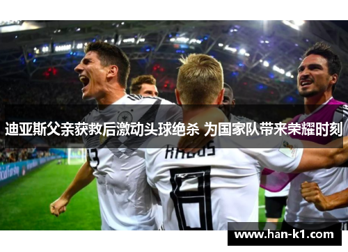 迪亚斯父亲获救后激动头球绝杀 为国家队带来荣耀时刻