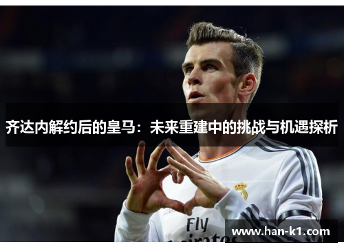 齐达内解约后的皇马:未来重建中的挑战与机遇探析 齐达内解约后的皇马:未来重建中的挑战与机遇探析